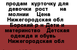 продам  курточку для девочки[ рост-104] на молнии. › Цена ­ 500 - Нижегородская обл., Борский р-н Дети и материнство » Детская одежда и обувь   . Нижегородская обл.